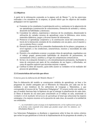 Documento de Trabajo / Centro de Investigación Avanzada en Educación


2.2. Objetivos

A partir de la información contenida en la página web de Master 7 y de las entrevistas
realizadas a los miembros de la empresa, se puede inferir que los objetivos del modelo
pedagógico son los siguientes:

   a) Fomentar en los estudiantes la participación activa y autónoma en la adquisición de
      sus aprendizajes (construcción de conocimientos, formación de actitudes y valores,
      desarrollo de habilidades y destrezas).
   b) Considerar los saberes, experiencias e intereses de los estudiantes, dinamizando la
      utilización de variados recursos de aprendizaje como la biblioteca, otros textos,
      materiales didácticos, juegos y diversas fuentes de información.
   c) Promover el aprendizaje cooperativo y la construcción social del conocimiento, a
      través de la interacción constante de los estudiantes con sus pares, con el maestro y
      con su entorno físico y social.
   d) Permitir la adecuación de los contenidos fundamentales de los planes y programas, a
      nivel regional y a las condiciones, características, recursos y necesidades de cada
      comunidad.
   e) Permitir a los estudiantes avanzar a su propio ritmo de aprendizaje, regulándose con
      el trabajo grupal, promoviendo habilidades de desarrollo de pensamiento, de
      razonamiento crítico y analítico y el logro de competencias comunicativas.
   f) Invitar a la evaluación formativa y a la retroalimentación permanente, facilitando la
      toma de conciencia por parte de los estudiantes de sus logros y dificultades, así
      como de aquellos aspectos que necesitan mejorar o superar.
   g) Calificar la labor del maestro, quien debe asumir su verdadero rol de mediador del
      proceso de aprendizaje.

2.3. Características del servicio que ofrece

Criterios para la elaboración del Modelo Master 7

Para la elaboración del modelo se construyeron módulos de aprendizaje, en base a los
programas de estudio entregados por el Ministerio de Educación, por cada una de las
unidades o ejes temáticos de los subsectores de Lenguaje y Matemática, y que
corresponden al recurso de las “Soluciones Pedagógicas”. El recurso recibe este nombre ya
que el modelo funciona bajo la hipótesis de que al entregar la planificación de cada clase,
se libera al docente de esa tarea para concentrarlo en el trabajo en aula, asumiendo su
verdadero rol de mediador del proceso de aprendizaje al tener que seleccionar las mejores
estrategias y los mejores recursos en la ejecución de cada clase, de acuerdo a la realidad de
sus estudiantes.

     “… su creatividad se pone en juego en la implementación, en las explicaciones que da,
     en la forma como responde otras dudas que puedan surgir entre los alumnos, etc.”
     (Diseñadora Master 7)

Las Soluciones Pedagógicas se diseñaron y organizaron sobre la base de ciertos criterios
que serían los que garantizan el éxito de la implementación de los programas de estudio y la


                                                                                             7
 