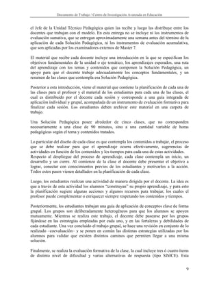 Documento de Trabajo / Centro de Investigación Avanzada en Educación


el Jefe de la Unidad Técnico Pedagógica quien las recibe y luego las distribuye entre los
docentes que trabajan con el modelo. En esta entrega no se incluye ni los instrumentos de
evaluación sumativa, que se entregan aproximadamente una semana antes del término de la
aplicación de cada Solución Pedagógica, ni los instrumentos de evaluación acumulativa,
que son aplicadas por los examinadores externos de Master 7.

El material que recibe cada docente incluye una introducción en la que se especifican los
objetivos fundamentales de la unidad o eje temático, los aprendizajes esperados, una ruta
del aprendizaje con los temas y contenidos que componen la Solución Pedagógica, un
apoyo para que el docente trabaje adecuadamente los conceptos fundamentales, y un
resumen de las clases que contempla esa Solución Pedagógica.

Posterior a esta introducción, viene el material que contiene la planificación de cada una de
las clases para el profesor y el material de los estudiantes para cada una de las clases, el
cual es distribuido por el docente cada sesión y corresponde a una guía integrada de
aplicación individual y grupal, acompañada de un instrumento de evaluación formativa para
finalizar cada sesión. Los estudiantes deben archivar este material en una carpeta de
trabajo.

Una Solución Pedagógica posee alrededor de cinco clases, que no corresponden
necesariamente a una clase de 90 minutos, sino a una cantidad variable de horas
pedagógicas según el tema y contenidos tratados.

Lo particular del diseño de cada clase es que contempla los contenidos a trabajar, el proceso
que se debe realizar para que el aprendizaje ocurra efectivamente, sugerencias de
actividades en función de los contenidos y los tiempos para cada una de estas actividades.
Respecto al despliegue del proceso de aprendizaje, cada clase contempla un inicio, un
desarrollo y un cierre. Al comienzo de la clase el docente debe presentar el objetivo a
lograr, conectar con conocimientos previos de los estudiantes y motivarlos a la acción.
Todos estos pasos vienen detallados en la planificación de cada clase.

Luego, los estudiantes realizan una actividad de manera dirigida por el docente. La idea es
que a través de esta actividad los alumnos “construyan” su propio aprendizaje, y para esto
la planificación sugiere algunas acciones y algunos recursos para trabajar, los cuales el
profesor puede complementar o enriquecer siempre respetando los contenidos y tiempos.

Posteriormente, los estudiantes trabajan una guía de aplicación de conceptos clave de forma
grupal. Los grupos son deliberadamente heterogéneos para que los alumnos se apoyen
mutuamente. Mientras se realiza este trabajo, el docente debe pasearse por los grupos
fijándose en las estrategias empleadas por cada uno, y en las fortalezas y debilidades de
cada estudiante. Una vez concluido el trabajo grupal, se hace una revisión en conjunto de lo
realizado –coevaluación– y se ponen en común las distintas estrategias utilizadas por los
alumnos para validar que existen distintos caminos que permiten llegar a una misma
solución.

Finalmente, se realiza la evaluación formativa de la clase, la cual incluye tres ó cuatro ítems
de distinto nivel de dificultad y varias alternativas de respuesta (tipo SIMCE). Esta


                                                                                             9
 