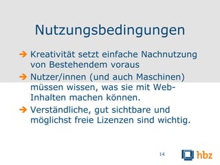 Nutzungsbedingungen
 Kreativität setzt einfache Nachnutzung
  von Bestehendem voraus
 Nutzer/innen (und auch Maschinen)
  müssen wissen, was sie mit Web-
  Inhalten machen können.
 Verständliche, gut sichtbare und
  möglichst freie Lizenzen sind wichtig.


                               14
 