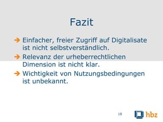 Fazit
 Einfacher, freier Zugriff auf Digitalisate
  ist nicht selbstverständlich.
 Relevanz der urheberrechtlichen
  Dimension ist nicht klar.
 Wichtigkeit von Nutzungsbedingungen
  ist unbekannt.




                                  18
 
