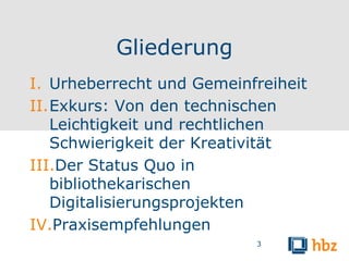 Gliederung
I. Urheberrecht und Gemeinfreiheit
II.Exkurs: Von den technischen
   Leichtigkeit und rechtlichen
   Schwierigkeit der Kreativität
III.Der Status Quo in
   bibliothekarischen
   Digitalisierungsprojekten
IV.Praxisempfehlungen
                           3
 