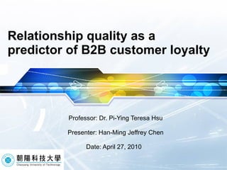 Relationship quality as a predictor of B2B customer loyalty Professor: Dr. Pi-Ying Teresa Hsu Presenter: Han-Ming Jeffrey Chen Date: April 27, 2010  