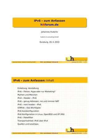 IPv6 – zum Anfassen
                                             hitforum.de

                                                 Johannes Hubertz

                                                hubertz-it-consulting GmbH


                                                Duisburg, 28. 4. 2010




Johannes Hubertz (hubertz-it-consulting GmbH)   IPv6 – zum Anfassen hitforum.de   Duisburg, 28. 4. 2010   1 / 75




IPv6 – zum Anfassen: Inhalt

         Einleitung, Vorstellung
         IPv6 – Fiktion, Hype oder nur Marketing?
         Mythen und Märchen
         IPv4 – Header – IPv6
         IPv6 – genug Adressen, nie und nimmer NAT
         IPv6 – next header – IPv6
         ICMPv6 – Das Wichtigste
         IPv6 Autokonﬁguration
         IPv6 Konﬁguration in Linux, OpenBSD und XP (M$)
         IPv6 – Paketﬁlter
         Transportvehikel: IPv6 über IPv4
         Quellen und Lesetipps



Johannes Hubertz (hubertz-it-consulting GmbH)   IPv6 – zum Anfassen hitforum.de   Duisburg, 28. 4. 2010   2 / 75
 