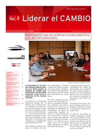 Nº58 / 30 de abril de 2010




                               Liderar el CAMBIO
Secretaría de Acción Electoral y Formación                                                                  www.socialistesvalencians.org


                                    PROPONEMOS UNA SOLUCIÓN DE FUTURO PARA RTVV
                                    Y EL SECTOR AUDIOVISUAL




Contenido:

Decálogo para normalizar       2
RTVV.

‘Te traemos el AVE’.           5

Camps asume su respon-         6                                                                       Reunión de la Permanente de la CEN.
sabilidad en el paro.
                                    La Permanente de la Comi-           mos responsables, la dimisión     El decálogo también propone la
El PPCV no quiere el con-      6    sión Ejecutiva Nacional apro-       inmediata del director general,   convocatoria del consejo de
senso.
                                    bó, en su última reunión, un        José López Jaraba, y la destitu-  administración para la elección
Argumentario Ley Régi-         7    decálogo de medidas para            ción definitiva del responsable   del nuevo director general si-
men Local                           democratizar el ente público        de Recursos Humanos, Vicente      guiendo los criterios estableci-
La Economía de nuestra              valenciano y deje de ser la         Sanz, denunciado por acoso        dos en la ley; y la constitución
                               9    productora de las mentiras
Comunitat.                                                              sexual.                           del Consejo de Redacción de
Día de Les Corts Valencia-
                                    de Camps.                                                             Informativos y del Consejo Au-
                               10
nes.                                                                    Así mismo, establece la urgen- diovisual.
                                    La dirección de los Socialistas     cia de un plan de igualdad y un
Alarte presenta libro del ex   10   Valencianos constató que “el        plan de austeridad presupues- Igualmente el documento reco-
ministro Barón.                     deterioro de la situación políti-   taria. Respecto a este último, ge la necesidad impulsar la nor-
                                    ca, profesional, económica y        apuntaron que este plan de malización lingüística e incorpo-
                                    ética del ente público ha llega-    austeridad, con medidas para la rar la producción valenciana a la
                                    do a niveles imposibles de tole-    racionalización del gasto, es programación.
                                    rar por una sociedad democráti-     imprescindible después de
                                    ca”. De ahí que los máximos         conocer “la relación de Canal 9 En definitiva, una batería de
                                    dirigentes del socialismo valen-    con ‘el caso Gürtel”. Hay que medidas de aplicación urgente
                                    ciano hayan aprobado un decá-       tener en cuenta que televisión con el fin de establecer un mar-
                                    logo para la normalización de-      pública valenciana se ha consti- co de mínimos que permita “el
                                    mocrática de la radiotelevisión     tuido en “el epicentro de la consenso de todas las fuerzas
                                    pública valenciana (RTVV).          mayor trama de corrupción políticas para la búsqueda de
                                                                        política destapada en la historia una solución de futuro para
                                    Este decálogo considera nece-       reciente de nuestro país”         RTVV y el sector audiovisual de
                                    sarias, en relación a los máxi-                                       nuestra comunidad”.
 