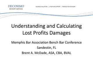 BUSINESS VALUATION | LITIGATION SUPPORT | TRANSACTION ADVISORY
ADVISORY SERVICES




  Understanding and Calculating
      Lost Profits Damages
  Memphis Bar Association Bench Bar Conference
                 Sandestin, FL
      Brent A. McDade, ASA, CBA, BVAL
 