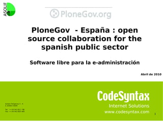 PloneGov - España : open
                                  source collaboration for the
                                     spanish public sector

                                  Software libre para la e-administración

                                                                            Abril de 2010




    A zi tain Poli gon oa 3 - K
    E -20 600 EI BAR

    Tel: ++ 34 94 3 82 1 7 80
                                                              Internet Solutions
    Fax: ++34 94 3 820 669
                                                            www.codesyntax.com      1
 
