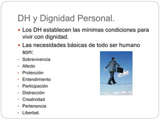 DH y Dignidad Personal.
 Los DH establecen las mínimas condiciones para
vivir con dignidad.
 Las necesidades básicas de todo ser humano
son:
• Sobrevivencia
• Afecto
• Protección
• Entendimiento
• Participación
• Distracción
• Creatividad
• Pertenencia
• Libertad.
 