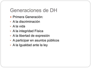 Generaciones de DH
 Primera Generación:
• A la discriminación
• A la vida
• A la integridad Física
• A la libertad de expresión
• A participar en asuntos públicos
• A la Igualdad ante la ley
 