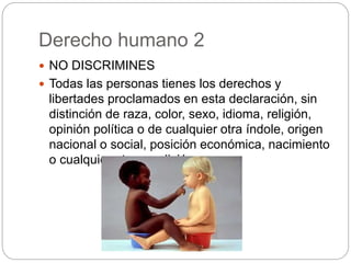 Derecho humano 2
 NO DISCRIMINES
 Todas las personas tienes los derechos y
libertades proclamados en esta declaración, sin
distinción de raza, color, sexo, idioma, religión,
opinión política o de cualquier otra índole, origen
nacional o social, posición económica, nacimiento
o cualquier otra condición.
 