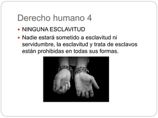 Derecho humano 4
 NINGUNA ESCLAVITUD
 Nadie estará sometido a esclavitud ni
servidumbre, la esclavitud y trata de esclavos
están prohibidas en todas sus formas.
 