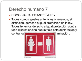 Derecho humano 7
 SOMOS IGUALES ANTE LA LEY
 Todos somos iguales ante la ley y tenemos, sin
distinción, derecho a igual protección de la ley.
Todos tenemos derecho a igual protección contra
toda discriminación que infrinja esta declaración y
contra toda provocación a tal discriminación.
 