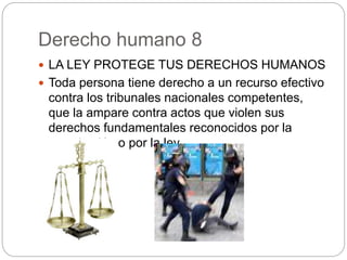 Derecho humano 8
 LA LEY PROTEGE TUS DERECHOS HUMANOS
 Toda persona tiene derecho a un recurso efectivo
contra los tribunales nacionales competentes,
que la ampare contra actos que violen sus
derechos fundamentales reconocidos por la
constitución o por la ley.
 