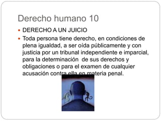 Derecho humano 10
 DERECHO A UN JUICIO
 Toda persona tiene derecho, en condiciones de
plena igualdad, a ser oída públicamente y con
justicia por un tribunal independiente e imparcial,
para la determinación de sus derechos y
obligaciones o para el examen de cualquier
acusación contra ella en materia penal.
 