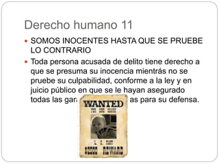 Derecho humano 11
 SOMOS INOCENTES HASTA QUE SE PRUEBE
LO CONTRARIO
 Toda persona acusada de delito tiene derecho a
que se presuma su inocencia mientrás no se
pruebe su culpabilidad, conforme a la ley y en
juicio público en que se le hayan asegurado
todas las garantías necesarias para su defensa.
 