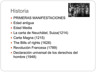 Historia
 PRIMERAS MANIFESTACIONES
 Edad antigua
 Edad Media
 La carta de Neuchätel, Suiza(1214)
 Carta Magna (1215)
 The Bills of rights (1628)
 Revolución Francesa (1789)
 Declaración universal de los derechos del
hombre (1948)
 