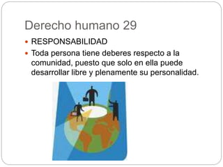 Derecho humano 29
 RESPONSABILIDAD
 Toda persona tiene deberes respecto a la
comunidad, puesto que solo en ella puede
desarrollar libre y plenamente su personalidad.
 