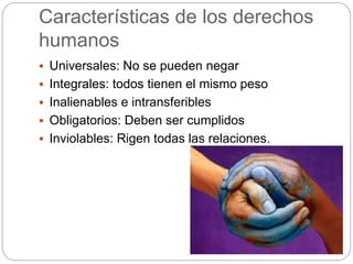 Características de los derechos
humanos
 Universales: No se pueden negar
 Integrales: todos tienen el mismo peso
 Inalienables e intransferibles
 Obligatorios: Deben ser cumplidos
 Inviolables: Rigen todas las relaciones.
 