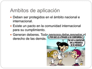 Ambitos de aplicación
 Deben ser protegidos en el ámbito nacional e
internacional.
 Existe un pacto en la comunidad internacional
para su cumplimiento.
 Generan deberes. Toda persona debe respetar el
derecho de las demás.
 