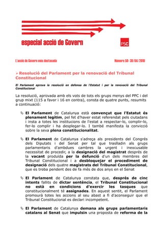 L’acció de Govern més destacada                                   Número 50- 30/04/2010


 Resolució del Parlament per la renovació del Tribunal
Constitucional
El Parlament aprova la resolució en defensa de l'Estatut i per la renovació del Tribunal
Constitucional

La resolució, aprovada amb els vots de tots els grups menys del PPC i del
grup mixt (115 a favor i 16 en contra), consta de quatre punts, resumits
a continuació:

       El Parlament de Catalunya està convençut que l’Estatut és
       plenament legítim, pel fet d’haver estat referendat pels ciutadans
       i insta a totes les institucions de l'estat a respectar-lo, complir-lo,
       fer-lo complir i ha desplegar-lo. I també manifesta la convicció
       sobre la seva plena constitucionalitat.

       El Parlament de Catalunya s'adreça als presidents del Congrés
       dels Diputats i del Senat per tal que traslladin als grups
       parlamentaris d'ambdues cambres la urgent i inexcusable
       necessitat de procedir, a la designació del magistrat després de
       la vacant produïda per la defunció d'un dels membres del
       Tribunal Constitucional i a desbloquejar el procediment de
       designació dels quatre magistrats del Tribunal Constitucional,
       que es troba pendent des de fa més de dos anys en el Senat

       El Parlament de Catalunya constata que, després de cinc
       intents fallits de dictar sentència, el Tribunal Constitucional
       no està en condicions d'exercir les tasques que
       constitucionalment té assignades. En aquest sentit, el Parlament
       promourà totes les accions al seu abast a fi d'aconseguir que el
       Tribunal Constitucional es declari incompetent.

       El Parlament de Catalunya demana als grups parlamentaris
       catalans al Senat que impulsin una proposta de reforma de la
 