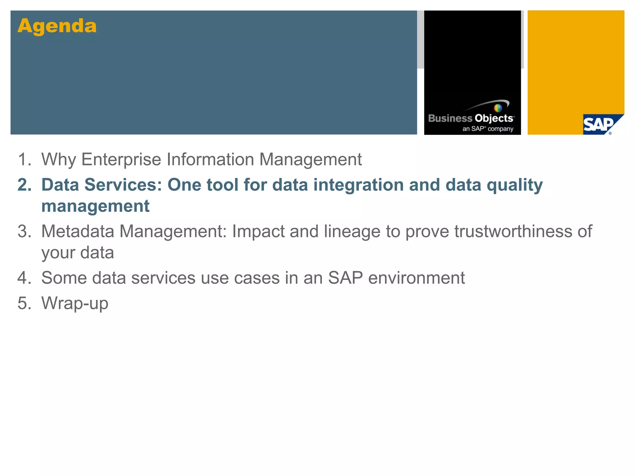Agenda




1. Why Enterprise Information Management
2. Data Services: One tool for data integration and data quality
   management
3. Metadata Management: Impact and lineage to prove trustworthiness of
   your data
4. Some data services use cases in an SAP environment
5. Wrap-up
 