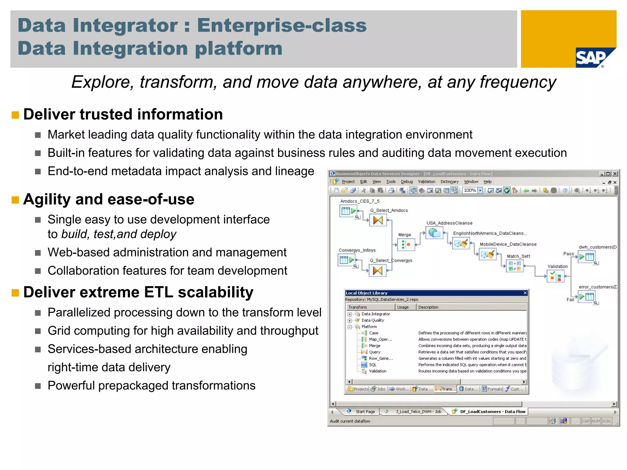 Data Integrator : Enterprise-class
Data Integration platform
       Explore, transform, and move data anywhere, at any frequency
Deliver trusted information
   Market leading data quality functionality within the data integration environment
   Built-in features for validating data against business rules and auditing data movement execution
   End-to-end metadata impact analysis and lineage

Agility and ease-of-use
   Single easy to use development interface
   to build, test,and deploy
   Web-based administration and management
   Collaboration features for team development
Deliver extreme ETL scalability
   Parallelized processing down to the transform level
   Grid computing for high availability and throughput
   Services-based architecture enabling
   right-time data delivery
   Powerful prepackaged transformations
 