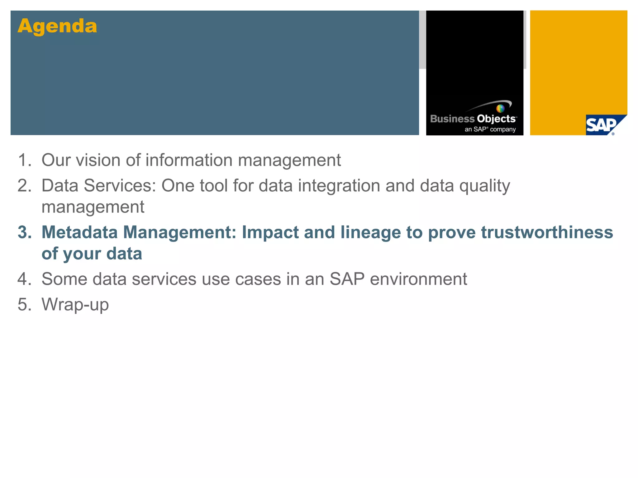 Agenda




1. Our vision of information management
2. Data Services: One tool for data integration and data quality
   management
3. Metadata Management: Impact and lineage to prove trustworthiness
   of your data
4. Some data services use cases in an SAP environment
5. Wrap-up
 