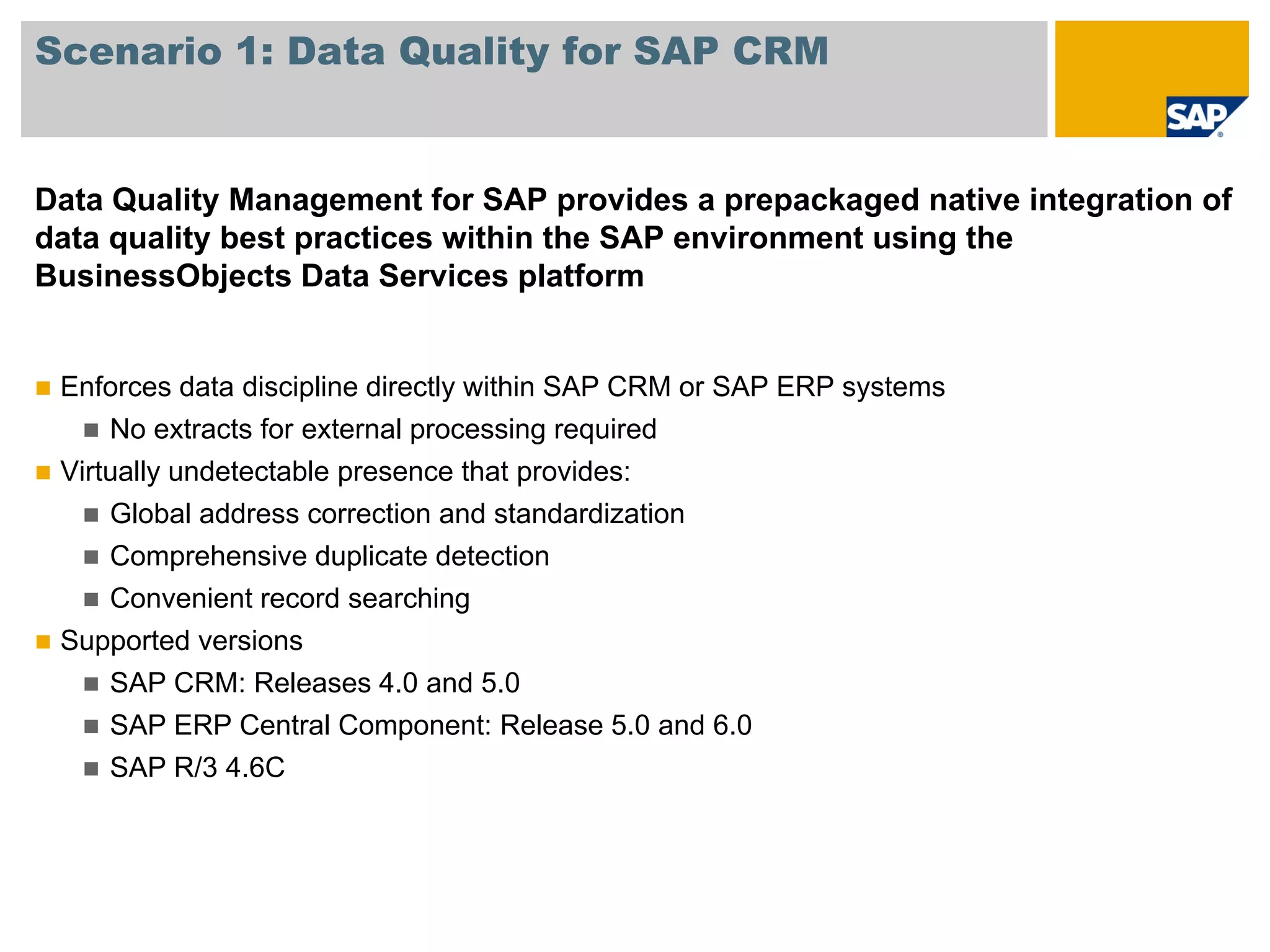 Scenario 1: Data Quality for SAP CRM


Data Quality Management for SAP provides a prepackaged native integration of
data quality best practices within the SAP environment using the
BusinessObjects Data Services platform


 Enforces data discipline directly within SAP CRM or SAP ERP systems
     No extracts for external processing required
 Virtually undetectable presence that provides:
     Global address correction and standardization
     Comprehensive duplicate detection
     Convenient record searching
 Supported versions
     SAP CRM: Releases 4.0 and 5.0
     SAP ERP Central Component: Release 5.0 and 6.0
     SAP R/3 4.6C
 