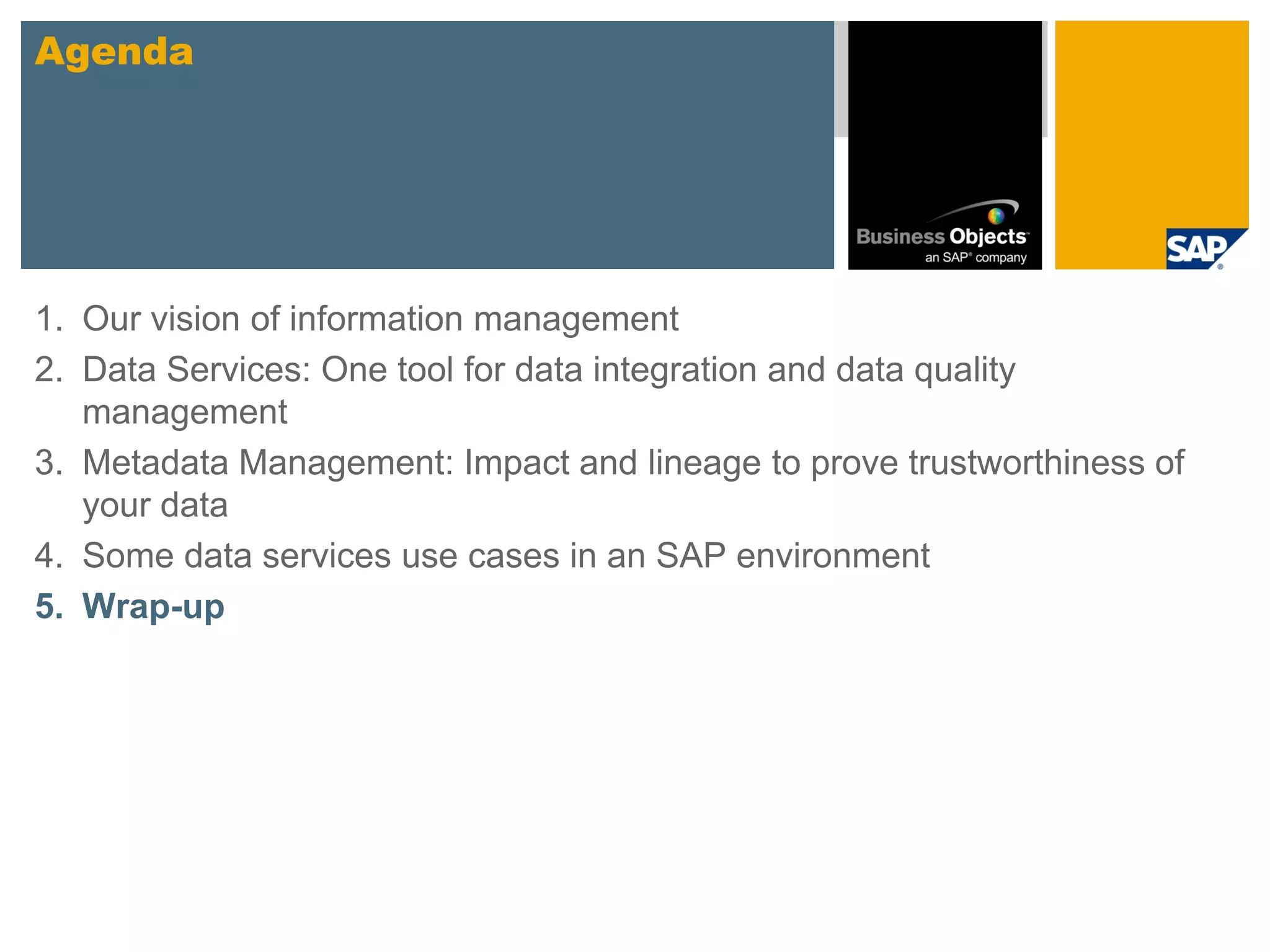 Agenda




1. Our vision of information management
2. Data Services: One tool for data integration and data quality
   management
3. Metadata Management: Impact and lineage to prove trustworthiness of
   your data
4. Some data services use cases in an SAP environment
5. Wrap-up
 