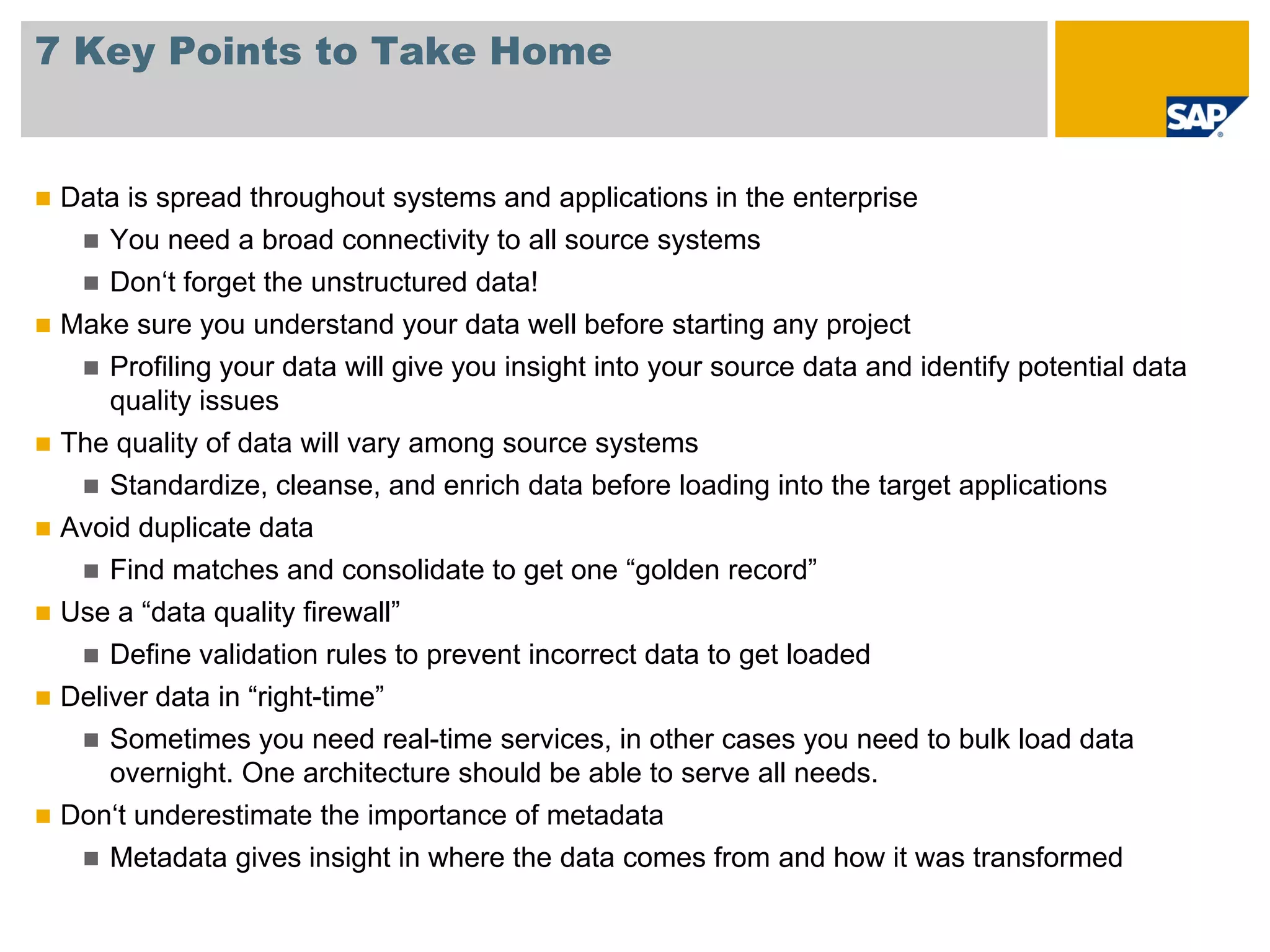 7 Key Points to Take Home


 Data is spread throughout systems and applications in the enterprise
     You need a broad connectivity to all source systems
     Don‘t forget the unstructured data!
 Make sure you understand your data well before starting any project
     Profiling your data will give you insight into your source data and identify potential data
     quality issues
 The quality of data will vary among source systems
     Standardize, cleanse, and enrich data before loading into the target applications
 Avoid duplicate data
     Find matches and consolidate to get one “golden record”
 Use a “data quality firewall”
     Define validation rules to prevent incorrect data to get loaded
 Deliver data in “right-time”
     Sometimes you need real-time services, in other cases you need to bulk load data
     overnight. One architecture should be able to serve all needs.
 Don‘t underestimate the importance of metadata
     Metadata gives insight in where the data comes from and how it was transformed
 