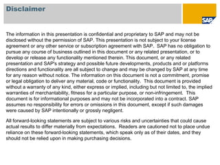 Disclaimer


The information in this presentation is confidential and proprietary to SAP and may not be
disclosed without the permission of SAP. This presentation is not subject to your license
agreement or any other service or subscription agreement with SAP. SAP has no obligation to
pursue any course of business outlined in this document or any related presentation, or to
develop or release any functionality mentioned therein. This document, or any related
presentation and SAP's strategy and possible future developments, products and or platforms
directions and functionality are all subject to change and may be changed by SAP at any time
for any reason without notice. The information on this document is not a commitment, promise
or legal obligation to deliver any material, code or functionality. This document is provided
without a warranty of any kind, either express or implied, including but not limited to, the implied
warranties of merchantability, fitness for a particular purpose, or non-infringement. This
document is for informational purposes and may not be incorporated into a contract. SAP
assumes no responsibility for errors or omissions in this document, except if such damages
were caused by SAP intentionally or grossly negligent.

All forward-looking statements are subject to various risks and uncertainties that could cause
actual results to differ materially from expectations. Readers are cautioned not to place undue
reliance on these forward-looking statements, which speak only as of their dates, and they
should not be relied upon in making purchasing decisions.
 