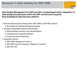 Scenario 1: Data Quality for SAP CRM


Data Quality Management for SAP provides a prepackaged native integration of
data quality best practices within the SAP environment using the
BusinessObjects Data Services platform


 Enforces data discipline directly within SAP CRM or SAP ERP systems
     No extracts for external processing required
 Virtually undetectable presence that provides:
     Global address correction and standardization
     Comprehensive duplicate detection
     Convenient record searching
 Supported versions
     SAP CRM: Releases 4.0 and 5.0
     SAP ERP Central Component: Release 5.0 and 6.0
     SAP R/3 4.6C
 