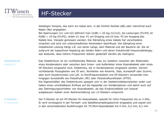HF-Stecker

               beliebigen Vierpols, das kann ein Kabel sein, in der Einheit Dezibel (dB) oder manchmal auch
               Neper (Np) angegeben.
               Bei Spannungen (U1 und U2) definiert man U(dB) = 20 log (U1/U2), bei Leistungen (P1/P2) ist
               P(dB) = 10 log (P1/P2), wobei U1 bzw. P1 am Eingang und U2 bzw. P2 am Ausgang des
               Kabels bzw. Vierpols gemessen werden. Die Dämpfung eines Kabels hat verschiedene
               Ursachen und wird von unterschiedlichen Parametern beeinflusst. Die Dämpfung einer
               metallischen Leitung hängt z.B. von deren Länge, dem Material und der Bauform ab. Sie ist
               aufgrund der kapazitiven Kopplung der beiden Adern und deren Induktivität frequenzabhängig;
               das bedeutet, dass höhere Frequenzen stärker gedämpft werden als niedrigere.

Dielektrikum   Das Dielektrikum ist ein nichtleitendes Material, das zur Isolation zwischen den Elektroden
dialectric     eines Kondensators oder zwischen dem Innen- und Außenleiter eines Koaxialkabels oder eines
               HF-Steckers eingesetzt wird. Dielektrika, die in Kondensatoren eingesetzt werden, können
               nichtleitende Flüssigkeiten wie Öl sein, Nichtleiter wie Keramik, Glas, Kunststoff oder Gummi,
               aber auch Oxydschichten und Luft. In Hochfrequenzkabeln und HF-Steckern verwendet man
               hingegen Kunststoffe wie Polyethylen (PE) oder Polytetrafluorethylen (PTFE).
               Die Eigenschaften des Dielektrikums spiegeln sich in der Dielektrizitätskonstanten wider und
               haben einen unmittelbaren Einfluss auf die Kapazität von Kondensatoren und damit auch auf
               das Übertragungsverhalten von Koaxialkabeln, da das Ersatzschaltbild von koaxial
               aufgebauten Kabeln einer Reihenschaltung von LC-Gliedern entspricht.


F-Stecker      Der F-Stecker ist ein HF-Stecker für Koaxialkabel, speziell für hohe Frequenzen bis zu 2 GHz.
F connector    Er wird vorwiegend in der Fernseh- und Satellitenempfangstechnik eingesetzt und eignet sich
               in den verschiedensten Ausführungen für 75-Ohm-Koaxialkabel mit 4 mm, 5,2 mm, 6,1 mm
                                                                                                                11
 