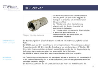 HF-Stecker

                                                          und 7 mm Durchmesser. Der Außendurchmesser
                                                          beträgt 9,2 mm. Um eine höchst mögliche HF-
                                                          Dichtigkeit zu erreichen, hat der Stecker einen
                                                          Schraubverschluss.
                                                          Der F-Stecker wird auf die Kabelschirmung
                                                          aufgeschraubt, der Stecker-Innenleiter ist
                                                          gleichzeitig die Kabelader.
                                                          Der F-Stecker ist ein HF-Stecker für Antennenkabel,
                                                          er wird in der Antennentechnik, in
                  F-Stecker, Foto: Mess-electronic.at     Kabelverteilnetzen, an Settop-Boxen und
                                                          Kabelmodems eingesetzt.


GR874-Stecker     Die Bezeichnung GR874 für den HF-Stecker bezieht sich auf die Entwicklungsfirma General
GR874 connector   Radio.
                  Der GR874, auch als G874 bezeichnet, ist ein hermaphroditischer Mikrowellenstecker, dessen
                  Frequenzbereich bis 8,5 GHz reicht. Die Impedanz ist wie bei allen anderen HF-Steckern 50
                  Ohm. Beim Zusammenstecken der beiden sexless-Stecker werden die vier Steckkontakte des
                  Außenrings übereinander geschoben und sorgen so für die HF-Dichtigkeit.
                  Der GR874 ist äußerst robust, wird aber in neuen Geräten nicht mehr eingesetzt.

HF-Stecker        Die Übertragung von Hochfrequenz und Mikrowellen, wie sie im Rundfunk- und Fernsehbereich,
RF connector      in der Satellitenübertragung und in WLANs vorkommen, kann nur über geschirmte Medien mit
                  definierter Impedanz erfolgen.
                  Die Schirmung verhindert das Ein- und Ausstrahlung der Hoch- und Höchstfrequenz, der
                                                                                                                12
 