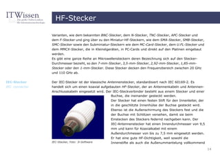HF-Stecker

                Varianten, wie dem bekannten BNC-Stecker, dem N-Stecker, TNC-Stecker, APC-Stecker und
                dem F-Stecker und ging über zu den Miniatur-HF-Steckern, wie dem SMA-Stecker, SMB-Stecker,
                SMC-Stecker sowie den Subminiatur-Steckern wie dem MC-Card-Stecker, dem U.FL-Stecker und
                dem MMCX-Stecker, die in Kleinstgeräten, in PC-Cards und direkt auf den Platinen eingebaut
                werden.
                Es gibt eine ganze Reihe an Mikrowellensteckern deren Bezeichnung sich auf den Stecker-
                Durchmesser bezieht, so den 7-mm-Stecker, 3,5-mm-Stecker, 2,92-mm-Stecker, 1,85-mm-
                Stecker oder den 1-mm-Stecker. Diese Stecker decken den Frequenzbereich zwischen 20 GHz
                und 110 GHz ab.

IEC-Stecker     Der IEC-Stecker ist der klassische Antennenstecker, standardisiert nach IEC 60169-2. Es
IEC connector   handelt sich um einen koaxial aufgebauten HF-Stecker, der an Antennenkabeln und Antennen-
                Anschlusskabeln eingesetzt wird. Der IEC-Steckverbinder besteht aus einem Stecker und einer
                                                    Buchse, die ineinander gesteckt werden.
                                                    Der Stecker hat einen festen Stift für den Innenleiter, der
                                                    in die geschlitzte Innenhülse der Buchse gesteckt wird.
                                                    Ebenso ist die Außenschirmung des Steckers fest und die
                                                    der Buchse mit Schlitzen versehen, damit sie beim
                                                    Einstecken des Steckers federnd nachgeben kann. Der
                                                    IEC-Antennenstecker hat einen Innendurchmesser von 9,5
                                                    mm und kann für Koaxialkabel mit einem
                                                    Außendurchmesser von bis zu 7,5 mm eingesetzt werden.
                                                    Er hat eine gute HF-Dichtigkeit, weil sowohl die
                IEC-Stecker, Foto: 3i-Software      Innenstifte als auch die Außenummantelung vollkommend

                                                                                                                  14
 