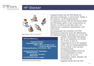 HF-Stecker

                                   Eingesetzt werden kann der MCX-Stecker auf
                                   gedruckten Schaltungen, in Instrumenten, WLANs, in
                                   der Antennen- und HF-Verstärkertechnik.
                                   In verkleinerter Version heißt der MCX-Stecker MMCX.
                                   Der MCX-Stecker gehört zu den miniaturisierten HF-
                                   Steckern. Er stammt aus den 80er Jahren und
                                   entspricht den europäischen Spezifikationen nach
                                   CECC 22220.
                                   Die Abmessungen des Innenleiters und PTFE-
                                   Dielektrikums entsprechen denen des SMB-Steckers,
MCX-Stecker, Foto: tru-con.com
                                   der Außendurchmesser ist allerdings nur 3,5 mm. Den
                                                 qualitativ hochwertigen MCX-Stecker
                                                 gibt es mit Impedanzen von 50 Ohm
                                                 und 75 Ohm. Er kann im
                                                 Frequenzbereich bis 6 GHz eingesetzt
                                                 werden, hat eine Einfügungsdämpfung
                                                 von 0,10 dB bei 1 GHz und einen
                                                 Schnappverschluss.
                                                 An Hochfrequenzkabeln können die
                                                 dünnen Koaxialkabel mit einem
                                                 Durchmesser von 2,5 mm
                                                 angeschlossen werden. Beispiele: RG-
                                                 174 und RG-188.
Spezifikationen des MCX-Steckers                 Eingesetzt werden kann der MCX-
                                                                                          17
 