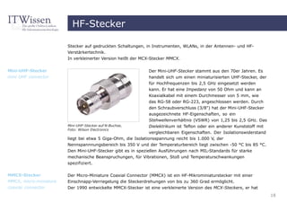 HF-Stecker

                        Stecker auf gedruckten Schaltungen, in Instrumenten, WLANs, in der Antennen- und HF-
                        Verstärkertechnik.
                        In verkleinerter Version heißt der MCX-Stecker MMCX.


Mini-UHF-Stecker                                              Der Mini-UHF-Stecker stammt aus den 70er Jahren. Es
mini UHF connector                                            handelt sich um einen miniaturisierten UHF-Stecker, der
                                                              für Hochfrequenzen bis 2,5 GHz eingesetzt werden
                                                              kann. Er hat eine Impedanz von 50 Ohm und kann an
                                                              Koaxialkabel mit einem Durchmesser von 5 mm, wie
                                                              das RG-58 oder RG-223, angeschlossen werden. Durch
                                                              den Schraubverschluss (3/8") hat der Mini-UHF-Stecker
                                                              ausgezeichnete HF-Eigenschaften, so ein
                                                              Stehwellenverhältnis (VSWR) von 1,25 bis 2,5 GHz. Das
                        Mini-UHF-Stecker auf N-Buchse,        Dielektrikum ist Teflon oder ein anderer Kunststoff mit
                        Foto: Wilson Electronics
                                                               vergleichbaren Eigenschaften. Der Isolationswiderstand
                        liegt bei etwa 5 Giga-Ohm, die Isolationsspannung reicht bis 1.000 V, der
                        Nennspannnungsbereich bis 350 V und der Temperaturbereich liegt zwischen -50 °C bis 85 °C.
                        Den Mini-UHF-Stecker gibt es in speziellen Ausführungen nach MIL-Standards für starke
                        mechanische Beanspruchungen, für Vibrationen, Stoß und Temperaturschwankungen
                        spezifiziert.

MMCX-Stecker            Der Micro-Miniature Coaxial Connector (MMCX) ist ein HF-Mikrominiaturstecker mit einer
MMCX, micro-miniature   Einschnapp-Verriegelung die Steckerdrehungen von bis zu 360 Grad ermöglicht.
coaxial connector       Der 1990 entwickelte MMCX-Stecker ist eine verkleinerte Version des MCX-Steckers, er hat
                                                                                                                        18
 