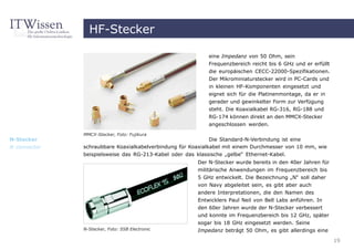 HF-Stecker

                                                           eine Impedanz von 50 Ohm, sein
                                                           Frequenzbereich reicht bis 6 GHz und er erfüllt
                                                           die europäischen CECC-22000-Spezifikationen.
                                                           Der Mikrominiaturstecker wird in PC-Cards und
                                                           in kleinen HF-Komponenten eingesetzt und
                                                           eignet sich für die Platinenmontage, da er in
                                                           gerader und gewinkelter Form zur Verfügung
                                                           steht. Die Koaxialkabel RG-316, RG-188 und
                                                           RG-174 können direkt an den MMCX-Stecker
                                                           angeschlossen werden.
              MMCX-Stecker, Foto: Fujikura
N-Stecker                                                    Die Standard-N-Verbindung ist eine
N connector   schraubbare Koaxialkabelverbindung für Koaxialkabel mit einem Durchmesser von 10 mm, wie
              beispielsweise das RG-213-Kabel oder das klassische „gelbe“ Ethernet-Kabel.
                                                       Der N-Stecker wurde bereits in den 40er Jahren für
                                                       militärische Anwendungen im Frequenzbereich bis
                                                       5 GHz entwickelt. Die Bezeichnung „N“ soll daher
                                                       von Navy abgeleitet sein, es gibt aber auch
                                                       andere Interpretationen, die den Namen des
                                                       Entwicklers Paul Neil von Bell Labs anführen. In
                                                       den 60er Jahren wurde der N-Stecker verbessert
                                                       und konnte im Frequenzbereich bis 12 GHz, später
                                                       sogar bis 18 GHz eingesetzt werden. Seine
              N-Stecker, Foto: SSB Electronic          Impedanz beträgt 50 Ohm, es gibt allerdings eine

                                                                                                             19
 