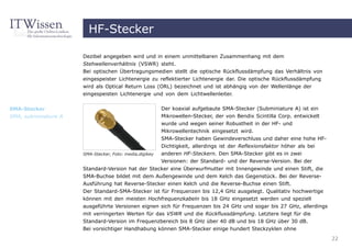 HF-Stecker

                      Dezibel angegeben wird und in einem unmittelbaren Zusammenhang mit dem
                      Stehwellenverhältnis (VSWR) steht.
                      Bei optischen Übertragungsmedien stellt die optische Rückflussdämpfung das Verhältnis von
                      eingespeister Lichtenergie zu reflektierter Lichtenergie dar. Die optische Rückflussdämpfung
                      wird als Optical Return Loss (ORL) bezeichnet und ist abhängig von der Wellenlänge der
                      eingespeisten Lichtenergie und von dem Lichtwellenleiter.


SMA-Stecker                                              Der koaxial aufgebaute SMA-Stecker (Subminiature A) ist ein
SMA, subminiature A                                      Mikrowellen-Stecker, der von Bendix Scintilla Corp. entwickelt
                                                         wurde und wegen seiner Robustheit in der HF- und
                                                         Mikrowellentechnik eingesetzt wird.
                                                         SMA-Stecker haben Gewindeverschluss und daher eine hohe HF-
                                                         Dichtigkeit, allerdings ist der Reflexionsfaktor höher als bei
                      SMA-Stecker, Foto: media,digikey   anderen HF-Steckern. Den SMA-Stecker gibt es in zwei
                                                         Versionen: der Standard- und der Reverse-Version. Bei der
                      Standard-Version hat der Stecker eine Überwurfmutter mit Innengewinde und einen Stift, die
                      SMA-Buchse bildet mit dem Außengewinde und dem Kelch das Gegenstück. Bei der Reverse-
                      Ausführung hat Reverse-Stecker einen Kelch und die Reverse-Buchse einen Stift.
                      Der Standard-SMA-Stecker ist für Frequenzen bis 12,4 GHz ausgelegt. Qualitativ hochwertige
                      können mit den meisten Hochfrequenzkabeln bis 18 GHz eingesetzt werden und speziell
                      ausgeführte Versionen eignen sich für Frequenzen bis 24 GHz und sogar bis 27 GHz, allerdings
                      mit verringerten Werten für das VSWR und die Rückflussdämpfung. Letztere liegt für die
                      Standard-Version im Frequenzbereich bis 8 GHz über 40 dB und bis 18 GHz über 30 dB.
                      Bei vorsichtiger Handhabung können SMA-Stecker einige hundert Steckzyklen ohne
                                                                                                                          22
 