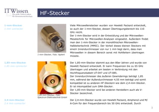 HF-Stecker

1-mm-Stecker                                       Viele Mikrowellenstecker wurden von Hewlett Packard entwickelt,
1 mm connector                                     so auch der 1-mm-Stecker, dessen Übertragungsbereich bis 110
                                                   GHz reicht.
                                                   Der 1-mm-Stecker wird in der Entwicklung und der Mikrowellen-
                                                   Messtechnik für Mikrowellen-Analysen eingesetzt. Außerdem findet
                                                   man den 1-mm-Stecker in der monolithischen Mikrowellen-
                                                   Halbleitertechnik (MMIC). Der Vorteil dieses kleinen Steckers mit
                                                   einem Innendurchmesser von nur 1 mm liegt darin, dass man
                                                   Mikrowellen in diesem Bereich sonst mit Hohlleitern übertragen
                    1-mm-Stecker, Foto: Agilent
                                                   müsste.


1,85-mm-Stecker                                    Der 1,85-mm-Stecker stammt aus den 80er Jahren und wurde von
1.85 mm connector                                  Hewlett Packard entwickelt. Er kann Frequenzen bis zu 65 GHz
                                                   übertragen und arbeitet am besten in Verbindung mit den
                                                   Hochfrequenzkabeln UT-047 und UT-085.
                                                   Der Innendurchmesser des äußeren Gewinderings beträgt 1,85
                                                   mm, während der Außendurchmesser 4,55 mm beträgt und somit
                                                   kompatibel ist zu anderen HF-Steckern wie dem 2,4-mm-Stecker.
                                                   Er ist inkompatibel zum SMA-Stecker.
                                                   Der 1,85-mm-Stecker wird bei anderen Herstellern auch als V-
                                                   Stecker bezeichnet.
                    1,85-mm-Stecker, Foto:
                    Spectrum Elektrotechnik GmbH
2,4-mm-Stecker                                     Der 2,4-mm-Stecker wurde von Hewlett Packard, Amphenol und M/
2.4 mm connector                                   A-Com für den Frequenzbereich bis 50 GHz entwickelt. Durch
                                                                                                                       3
 