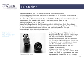 HF-Stecker

                       Stehwellenverhältnis von 1,00 entspricht also der optimalen Anpassung.
                       Bei Fehlanpassungen steigt das Stehwellenverhältnis an, bis es bei totaler Fehlanpassung
                       nach unendlich geht.
                       Das Stehwellenverhältnis kann auch über das Verhältnis der Impedanzen ermittelt werden. Ist
                       beispielsweise ein 75-Ohm-Kabel mit 100 Ohm abgeschlossen, dann ist das
                       Stehwellenverhältnis 100/75 bzw. 1,33.
                       Als grafische Darstellung für das Stehwellenverhältnis bietet sich die Smith-Chart, die die
                       komplexen Impedanzen und Admittanzen mit ihren realen und imaginären Anteilen darstellt.
                       Es gibt einen unmittelbaren Bezug zwischen dem Stehwellenverhältnis und dem
                       Reflexionsfaktor sowie der Rückflussdämpfung.


TNC-Stecker                                                         Der koaxial aufgebaute TNC-Stecker ist ein
TNC, threaded Neill-                                                Mikrowellenstecker, der in seinen Abmessungen
Concelman                                                           dem BNC-Stecker gleicht. Anstelle der
                                                                    Bajonett-Verriegelung hat die TNC-Verbindung
                                                                    eine Schraubverriegelung, wodurch eine höhere
                                                                    HF-Dichtigkeit erreicht wird. Dieser HF-Stecker
                                                                    wird dort eingesetzt, wo mechanische
                                                                    Beanspruchungen dem Einsatz von BNC-
                                                                    Steckern entgegenstehen.
                                                                    Eingesetzt wird dieser HF-Stecker in
                                                                    Antennenanlagen, an LNBs und in WLANs. TNC-
                                                                    Stecker sind in der IEC-Spezifikation 169-17 für
                       TNC-Stecker, Foto: NoCat                     Frequenzen bis 11 GHz oder 16 GHz ausgelegt,
                                                                                                                       30
 