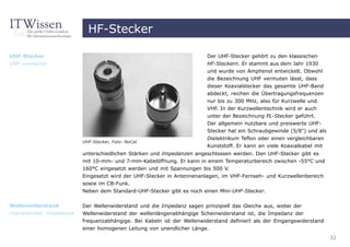 HF-Stecker

UHF-Stecker                                                               Der UHF-Stecker gehört zu den klassischen
UHF connector                                                             HF-Steckern. Er stammt aus dem Jahr 1930
                                                                          und wurde von Amphenol entwickelt. Obwohl
                                                                          die Bezeichnung UHF vermuten lässt, dass
                                                                          dieser Koaxialstecker das gesamte UHF-Band
                                                                          abdeckt, reichen die Übertragungsfrequenzen
                                                                          nur bis zu 300 MHz, also für Kurzwelle und
                                                                          VHF. In der Kurzwellentechnik wird er auch
                                                                          unter der Bezeichnung PL-Stecker geführt.
                                                                          Der allgemein nutzbare und preiswerte UHF-
                                                                          Stecker hat ein Schraubgewinde (5/8") und als
                                                                          Dielektrikum Teflon oder einen vergleichbaren
                           UHF-Stecker, Foto: NoCat
                                                                          Kunststoff. Er kann an viele Koaxialkabel mit
                           unterschiedlichen Stärken und Impedanzen angeschlossen werden. Den UHF-Stecker gibt es
                           mit 10-mm- und 7-mm-Kabelöffnung. Er kann in einem Temperaturbereich zwischen -55°C und
                           160°C eingesetzt werden und mit Spannungen bis 500 V.
                           Eingesetzt wird der UHF-Stecker in Antennenanlagen, im VHF-Fernseh- und Kurzwellenbereich
                           sowie im CB-Funk.
                           Neben dem Standard-UHF-Stecker gibt es noch einen Mini-UHF-Stecker.

Wellenwiderstand           Der Wellenwiderstand und die Impedanz sagen prinzipiell das Gleiche aus, wobei der
characteristic impedance   Wellenwiderstand der wellenlängenabhängige Scheinwiderstand ist, die Impedanz der
                           frequenzabhängige. Bei Kabeln ist der Wellenwiderstand definiert als der Eingangswiderstand
                           einer homogenen Leitung von unendlicher Länge.
                                                                                                                          32
 
