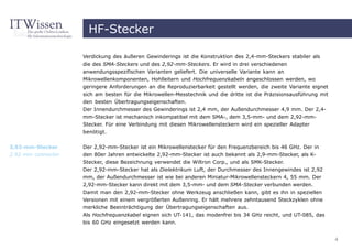 HF-Stecker

                    Verdickung des äußeren Gewinderings ist die Konstruktion des 2,4-mm-Steckers stabiler als
                    die des SMA-Steckers und des 2,92-mm-Steckers. Er wird in drei verschiedenen
                    anwendungsspezifischen Varianten geliefert. Die universelle Variante kann an
                    Mikrowellenkomponenten, Hohlleitern und Hochfrequenzkabeln angeschlossen werden, wo
                    geringere Anforderungen an die Reproduzierbarkeit gestellt werden, die zweite Variante eignet
                    sich am besten für die Mikrowellen-Messtechnik und die dritte ist die Präzisionsausführung mit
                    den besten Übertragungseigenschaften.
                    Der Innendurchmesser des Gewinderings ist 2,4 mm, der Außendurchmesser 4,9 mm. Der 2,4-
                    mm-Stecker ist mechanisch inkompatibel mit dem SMA-, dem 3,5-mm- und dem 2,92-mm-
                    Stecker. Für eine Verbindung mit diesen Mikrowellensteckern wird ein spezieller Adapter
                    benötigt.


2,92-mm-Stecker     Der 2,92-mm-Stecker ist ein Mikrowellenstecker für den Frequenzbereich bis 46 GHz. Der in
2.92 mm connector   den 80er Jahren entwickelte 2,92-mm-Stecker ist auch bekannt als 2,9-mm-Stecker, als K-
                    Stecker, diese Bezeichnung verwendet die Wiltron Corp., und als SMK-Stecker.
                    Der 2,92-mm-Stecker hat als Dielektrikum Luft, der Durchmesser des Innengewindes ist 2,92
                    mm, der Außendurchmesser ist wie bei anderen Miniatur-Mikrowellensteckern 4, 55 mm. Der
                    2,92-mm-Stecker kann direkt mit dem 3,5-mm- und dem SMA-Stecker verbunden werden.
                    Damit man den 2,92-mm-Stecker ohne Werkzeug anschließen kann, gibt es ihn in speziellen
                    Versionen mit einem vergrößerten Außenring. Er hält mehrere zehntausend Steckzyklen ohne
                    merkliche Beeinträchtigung der Übertragungseigenschaften aus.
                    Als Hochfrequenzkabel eignen sich UT-141, das modenfrei bis 34 GHz reicht, und UT-085, das
                    bis 60 GHz eingesetzt werden kann.


                                                                                                                     4
 