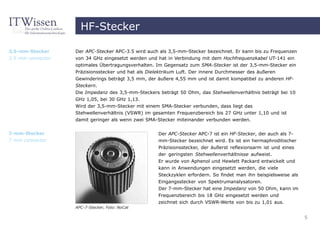 HF-Stecker

3,5-mm-Stecker     Der APC-Stecker APC-3.5 wird auch als 3,5-mm-Stecker bezeichnet. Er kann bis zu Frequenzen
3.5 mm connector   von 34 GHz eingesetzt werden und hat in Verbindung mit dem Hochfrequenzkabel UT-141 ein
                   optimales Übertragungsverhalten. Im Gegensatz zum SMA-Stecker ist der 3,5-mm-Stecker ein
                   Präzisionsstecker und hat als Dielektrikum Luft. Der innere Durchmesser des äußeren
                   Gewinderings beträgt 3,5 mm, der äußere 4,55 mm und ist damit kompatibel zu anderen HF-
                   Steckern.
                   Die Impedanz des 3,5-mm-Steckers beträgt 50 Ohm, das Stehwellenverhältnis beträgt bei 10
                   GHz 1,05, bei 30 GHz 1,13.
                   Wird der 3,5-mm-Stecker mit einem SMA-Stecker verbunden, dass liegt das
                   Stehwellenverhältnis (VSWR) im gesamten Frequenzbereich bis 27 GHz unter 1,10 und ist
                   damit geringer als wenn zwei SMA-Stecker miteinander verbunden werden.


7-mm-Stecker                                        Der APC-Stecker APC-7 ist ein HF-Stecker, der auch als 7-
7 mm connector                                      mm-Stecker bezeichnet wird. Es ist ein hermaphroditischer
                                                    Präzisionsstecker, der äußerst reflexionsarm ist und eines
                                                    der geringsten Stehwellenverhältnisse aufweist.
                                                    Er wurde von Aphenol und Hewlett Packard entwickelt und
                                                    kann in Anwendungen eingesetzt werden, die viele
                                                    Steckzyklen erfordern. So findet man ihn beispielsweise als
                                                    Eingangsstecker von Spektrumanalysatoren.
                                                    Der 7-mm-Stecker hat eine Impedanz von 50 Ohm, kann im
                                                    Frequenzbereich bis 18 GHz eingesetzt werden und
                                                    zeichnet sich durch VSWR-Werte von bis zu 1,01 aus.
                   APC-7-Stecker, Foto: NoCat

                                                                                                                  5
 