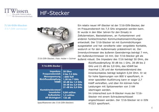 HF-Stecker

7/16-DIN-Stecker                                             Ein relativ neuer HF-Stecker ist der 7/16-DIN-Stecker, der
7/17 DIN connector                                           im Frequenzbereich bis 7,5 GHz eingesetzt werden kann.
                                                             Er wurde in den 90er Jahren für den Einsatz in
                                                             Zellularnetzen, Basisstationen, an Funkantennen und
                                                             anderen funktechnischen Kommunikationseinrichtungen
                                                             entwickelt. Der 7/16-Stecker ist mit Gummidichtungen
                                                             ausgestattet und hat versilberte oder vergoldete Kontakte,
                                                            wodurch er für den Außeneinsatz prädestiniert ist. Der
                                                            Innendurchmesser des äußeren Gewinderings beträgt 7 mm,
                                                            der Außendurchmesser 16 mm. Der 7/16-Stecker gilt als
                     7/16-DIN-Stecker, Foto: Huber + Suhner äußerst robust. Die Impedanz des 7/16 beträgt 50 Ohm, die

                                                                     Rückflussdämpfung 30 dB bis 1 GHz, 28 dB bis 2
                                                                     GHz und 21 dB bis 3,0 GHz, das VSWR bei
                                                                     maximal 1,30 und der Kontaktwiderstand des
                                                                     Innenkontaktes beträgt lediglich 0,04 Ohm. Er ist
                                                                     für hohe Spannungen von 800 V spezifiziert, in
                                                                     einer speziellen Ausführung kann er sogar 2,7
                                                                     kVeff verkraften, und über ihn können hohe
                                                                     Leistungen mit Spitzenwerten von 3 kW
                                                                     übertragen werden.
                                                                     Im Unterschied zum N-Stecker muss der 7/16-
                                                                     Stecker mit einem Schraubenschlüssel
                                                                     angeschlossen werden. Der 7/16-Stecker ist in DIN
                     Spezifikationen des 7/16-DIN-Steckers
                                                                     47223 spezifiziert.
                                                                                                                          6
 