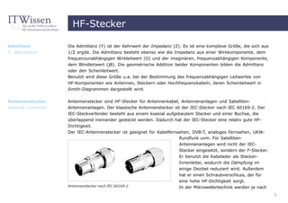 HF-Stecker

Admittanz           Die Admittanz (Y) ist der Kehrwert der Impedanz (Z). Es ist eine komplexe Größe, die sich aus
Y, admittance       1/Z ergibt. Die Admittanz besteht ebenso wie die Impedanz aus einer Wirkkomponente, dem
                    frequenzunabhängigen Wirkleitwert (G) und der imaginären, frequenzabhängigen Komponente,
                    dem Blindleitwert (jB). Die geometrische Addition beider Komponenten bilden die Admittanz
                    oder den Scheinleitwert.
                    Benutzt wird diese Größe u.a. bei der Bestimmung des frequenzabhängigen Leitwertes von
                    HF-Komponenten wie Antennen, Steckern oder Hochfrequenzkabeln, deren Scheinleitwert in
                    Smith-Diagrammen dargestellt wird.

Antennenstecker     Antennenstecker sind HF-Stecker für Antennenkabel, Antennenanlagen und Satelliten-
antenna connector   Antennenanlagen. Der klassische Antennenstecker ist der IEC-Stecker nach IEC 60169-2. Der
                    IEC-Steckverbinder besteht aus einem koaxial aufgebautem Stecker und einer Buchse, die
                    überlappend ineinander gesteckt werden. Dadurch hat der IEC-Stecker eine relativ gute HF-
                    Dichtigkeit.
                    Der IEC-Antennenstecker ist geeignet für Kabelfernsehen, DVB-T, analoges Fernsehen, UKW-
                                                                       Rundfunk uvm. Für Satelliten-
                                                                       Antennenanlagen wird nicht der IEC-
                                                                       Stecker eingesetzt, sondern der F-Stecker.
                                                                       Er benutzt die Kabelader als Stecker-
                                                                       Innenleiter, wodurch die Dämpfung im
                                                                       einige Dezibel reduziert wird. Außerdem
                                                                       hat er einen Schraubverschluss, der für
                                                                       eine hohe HF-Dichtigkeit sorgt.
                    Antennenstecker nach IEC 60169-2                   In der Mikrowellentechnik werden ja nach
                                                                                                                    7
 