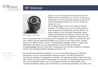 HF-Stecker

                                                      Stecker, ist ein leistungsstarker HF-Stecker für 50-Ohm-
                                                      Kabel mit einem Durchmesser von 3,5 mm. Er kann bis zu
                                                      Frequenzen von 34 GHz eingesetzt werden und hat bei 10
                                                      GHz ein Stehwellenverhältnis von 1,05, bei 30 GHz ein
                                                      solches von 1,13.
                                                      Der HF-Stecker APC-7 ist für 7-mm-Kabel mit 50 Ohm
                                                      Impedanz. Es handelt sich um einen Präzisionsstecker,
                                                    einen so genannten Hermaphrodit, bei dem Stecker und
                                                    Buchse identisch sind. Die beiden Steckerteile werden
                    APC-7-Stecker, Foto: NoCat
                                                    mittels Schraubgewinde verschraubt, wodurch eine hohe
                                                    HF-Dichtigkeit erreicht wird. Eingesetzt werden kann der
                    APC-7, auch bekannt als 7-mm-Stecker, bis zu Frequenzen von 18 GHz. Er zeichnet sich durch
                    einen äußerst geringes Stehwellenverhältnis aus und gilt als sehr reflexionsarm. Darüber
                    hinaus ist er äußerst robust und kann in Anwendungen eingesetzt werden, in denen viele
                    Steckzyklen erforderlich sind, wie beispielsweise bei einem Spektrumanalysator.
                    Die APC-N-Stecker können mit dem APC-7 ausgetauscht und mit allen N-Steckern verbunden
                    werden. Das Stehwellenverhältnis beträgt bei 18 GHz 1,08.


BNC-Stecker         Bei der BNC-Steckverbindung handelt es sich um eine HF-Steckverbindung mit Bajonett-
BNC, bayonet Neil   Verriegelung mit dem zwei Koaxialkabel verbunden werden. Eine BNC-Verbindung ist
Concelmann          konzentrisch aufgebaut mit gestecktem Innenleiter und bajonettverriegelter Außenschirmung.
                    BNC zeichnet sich durch gute HF-Eigenschaften aus und kann für Übertragungsfrequenzen weit
                    über den UHF-Bereich hinaus bis zu 4 GHz eingesetzt werden. Der BNC-Stecker ist ein
                    universell einsetzbarer Stecker, der als HF-Stecker in der Hochfrequenztechnik, der Video- und
                                                                                                                     9
 