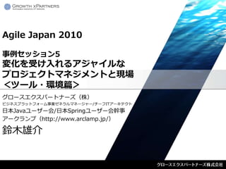 Agile Japan 2010

事例セッション5
変化を受け入れるアジャイルな
プロジェクトマネジメントと現場
＜ツール・環境篇＞
グロースエクスパートナーズ（株）
ビジネスプラットフォーム事業ゼネラルマネージャー/チーフITアーキテクト
日本Javaユーザー会/日本Springユーザー会幹事
アークランプ（http://www.arclamp.jp/）

鈴木雄介
 
