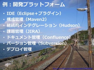 例：開発プラットフォーム
•   IDE（Eclipse＋プラグイン）
•   構成管理（Maven2）
•   継続的インテグレーション（Hudson）
•   課題管理（JIRA）
•   ドキュメント管理（Confluence）
•   バージョン管理（Subversion）
•   デプロイ管理



                http://www.flickr.com/photos/kamoda/295893828/
 