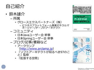 自己紹介
• 鈴木雄介
 – 所属
  • グロースエクスパートナーズ（株）
    – ビジネスプラットフォーム事業ゼネラルマ
      ネージャー/チーフITアーキテクト
 – コミュニティ
  • 日本Javaユーザー会 幹事
  • 日本Springユーザー会 幹事
 – ブログ/記事/書籍など
  • アークランプ
    （http://www.arclamp.jp）
  • 「ソフトアーキテクトが知るべき97のこ
    と」監修
  • 「拡張する空間」
 