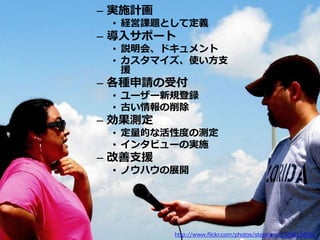 – 実施計画
 • 経営課題として定義
– 導入サポート
 • 説明会、ドキュメント
 • カスタマイズ、使い方支
   援
– 各種申請の受付
 • ユーザー新規登録
 • 古い情報の削除
– 効果測定
 • 定量的な活性度の測定
 • インタビューの実施
– 改善支援
 • ノウハウの展開




         http://www.flickr.com/photos/stejahen/1326013625/
 